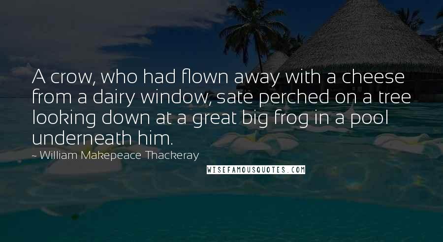 William Makepeace Thackeray Quotes: A crow, who had flown away with a cheese from a dairy window, sate perched on a tree looking down at a great big frog in a pool underneath him.
