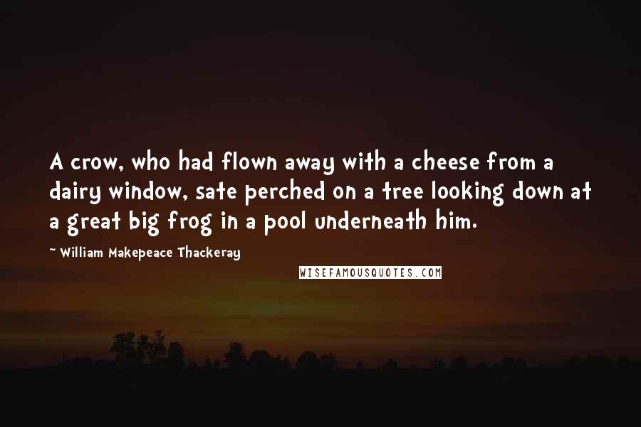 William Makepeace Thackeray Quotes: A crow, who had flown away with a cheese from a dairy window, sate perched on a tree looking down at a great big frog in a pool underneath him.