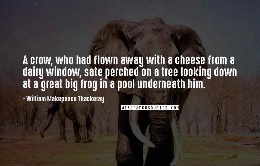 William Makepeace Thackeray Quotes: A crow, who had flown away with a cheese from a dairy window, sate perched on a tree looking down at a great big frog in a pool underneath him.