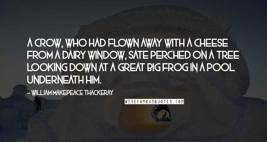 William Makepeace Thackeray Quotes: A crow, who had flown away with a cheese from a dairy window, sate perched on a tree looking down at a great big frog in a pool underneath him.