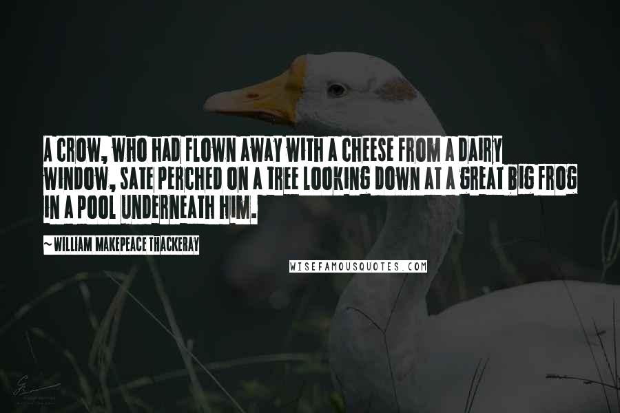 William Makepeace Thackeray Quotes: A crow, who had flown away with a cheese from a dairy window, sate perched on a tree looking down at a great big frog in a pool underneath him.
