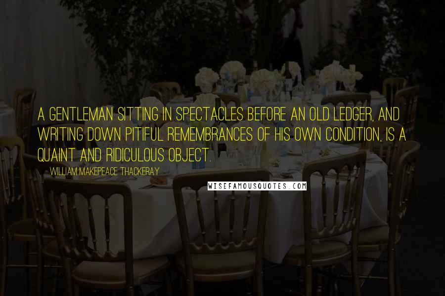 William Makepeace Thackeray Quotes: A gentleman sitting in spectacles before an old ledger, and writing down pitiful remembrances of his own condition, is a quaint and ridiculous object.