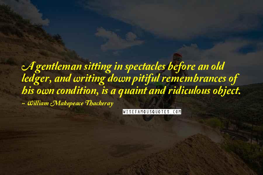 William Makepeace Thackeray Quotes: A gentleman sitting in spectacles before an old ledger, and writing down pitiful remembrances of his own condition, is a quaint and ridiculous object.