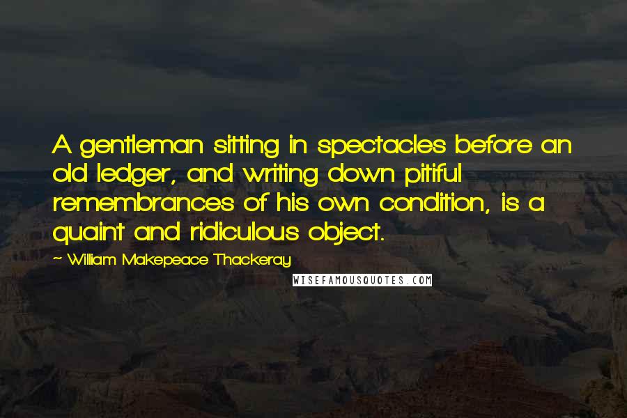 William Makepeace Thackeray Quotes: A gentleman sitting in spectacles before an old ledger, and writing down pitiful remembrances of his own condition, is a quaint and ridiculous object.