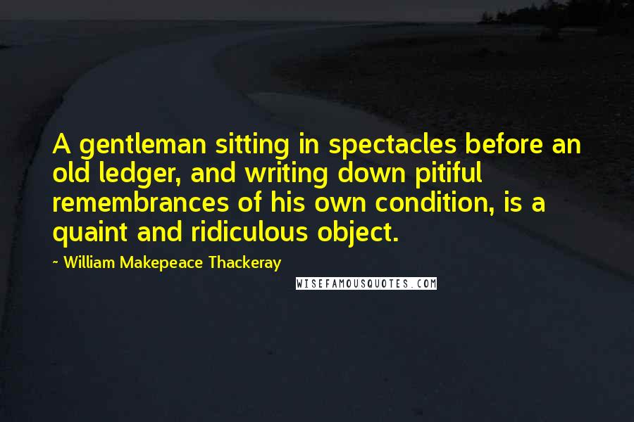 William Makepeace Thackeray Quotes: A gentleman sitting in spectacles before an old ledger, and writing down pitiful remembrances of his own condition, is a quaint and ridiculous object.