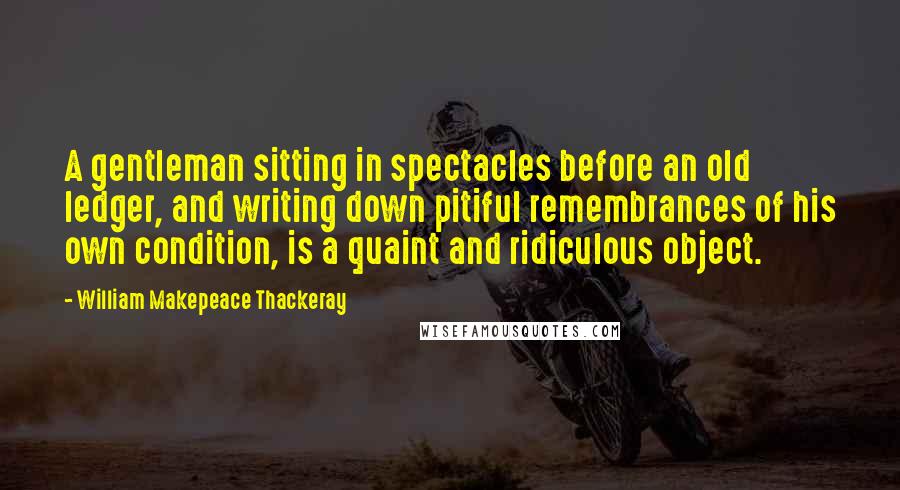 William Makepeace Thackeray Quotes: A gentleman sitting in spectacles before an old ledger, and writing down pitiful remembrances of his own condition, is a quaint and ridiculous object.