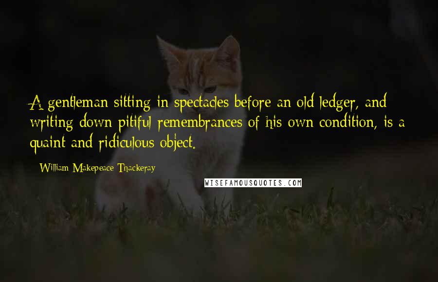 William Makepeace Thackeray Quotes: A gentleman sitting in spectacles before an old ledger, and writing down pitiful remembrances of his own condition, is a quaint and ridiculous object.