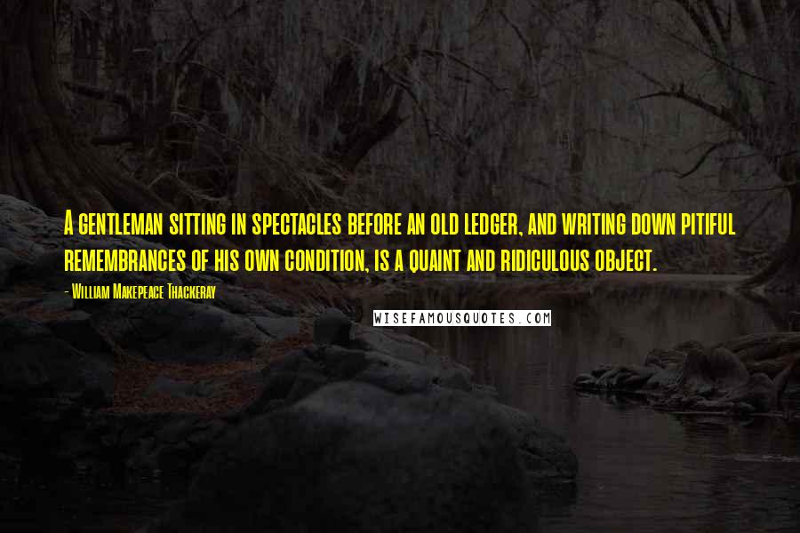 William Makepeace Thackeray Quotes: A gentleman sitting in spectacles before an old ledger, and writing down pitiful remembrances of his own condition, is a quaint and ridiculous object.