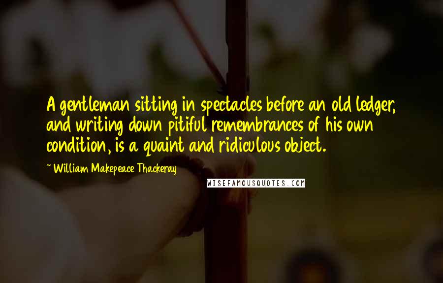 William Makepeace Thackeray Quotes: A gentleman sitting in spectacles before an old ledger, and writing down pitiful remembrances of his own condition, is a quaint and ridiculous object.