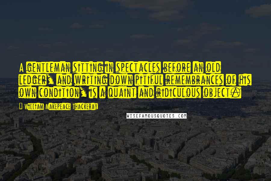 William Makepeace Thackeray Quotes: A gentleman sitting in spectacles before an old ledger, and writing down pitiful remembrances of his own condition, is a quaint and ridiculous object.