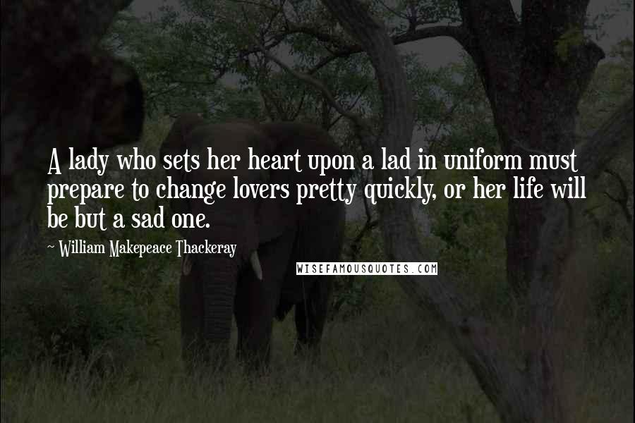 William Makepeace Thackeray Quotes: A lady who sets her heart upon a lad in uniform must prepare to change lovers pretty quickly, or her life will be but a sad one.