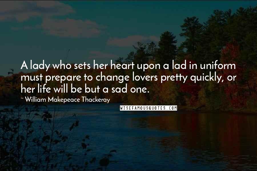 William Makepeace Thackeray Quotes: A lady who sets her heart upon a lad in uniform must prepare to change lovers pretty quickly, or her life will be but a sad one.