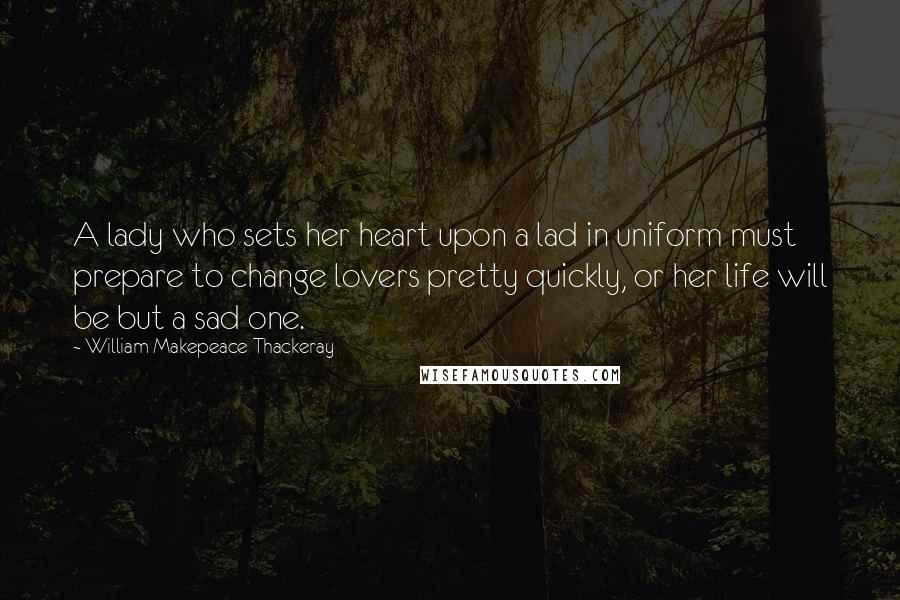 William Makepeace Thackeray Quotes: A lady who sets her heart upon a lad in uniform must prepare to change lovers pretty quickly, or her life will be but a sad one.