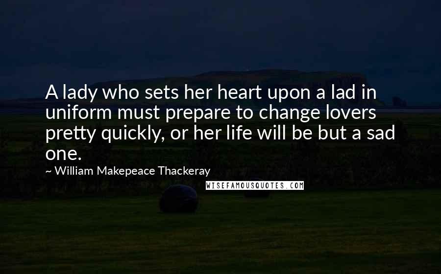 William Makepeace Thackeray Quotes: A lady who sets her heart upon a lad in uniform must prepare to change lovers pretty quickly, or her life will be but a sad one.