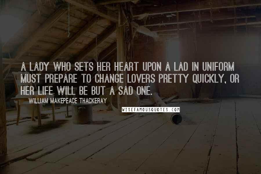 William Makepeace Thackeray Quotes: A lady who sets her heart upon a lad in uniform must prepare to change lovers pretty quickly, or her life will be but a sad one.