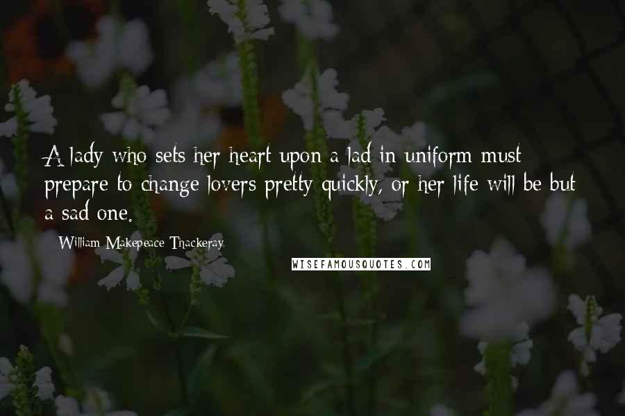 William Makepeace Thackeray Quotes: A lady who sets her heart upon a lad in uniform must prepare to change lovers pretty quickly, or her life will be but a sad one.