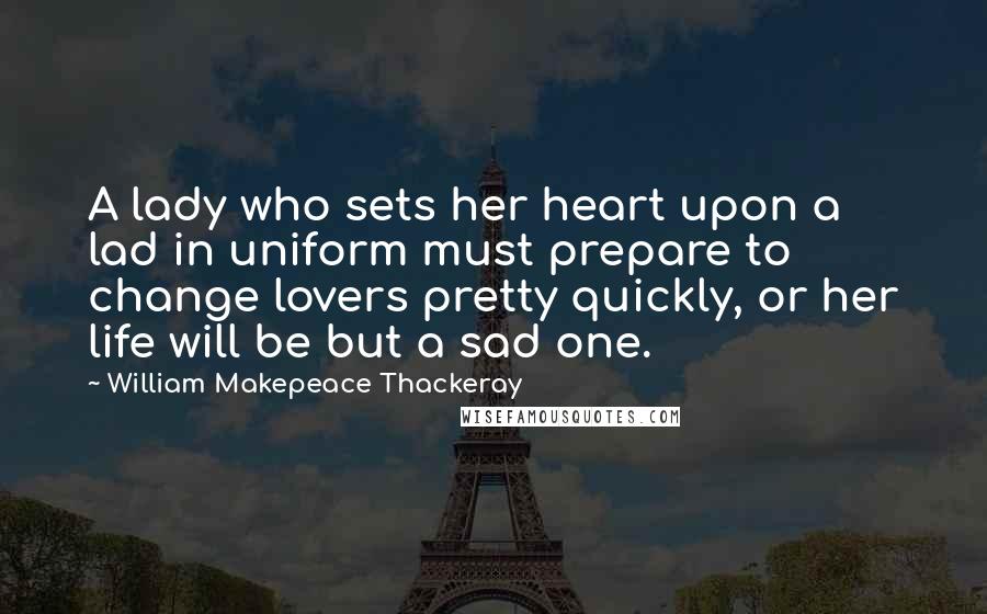 William Makepeace Thackeray Quotes: A lady who sets her heart upon a lad in uniform must prepare to change lovers pretty quickly, or her life will be but a sad one.