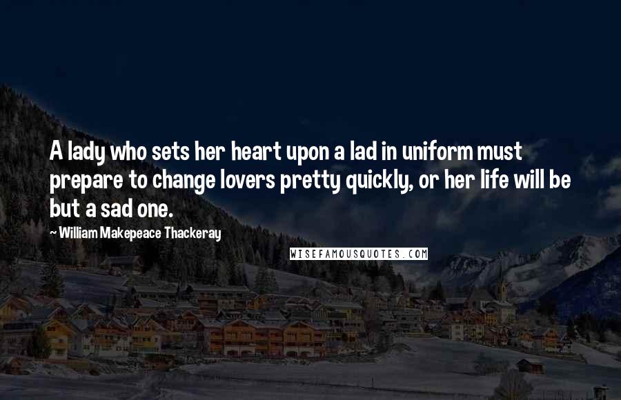 William Makepeace Thackeray Quotes: A lady who sets her heart upon a lad in uniform must prepare to change lovers pretty quickly, or her life will be but a sad one.