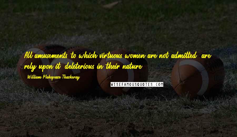 William Makepeace Thackeray Quotes: All amusements to which virtuous women are not admitted, are, rely upon it, deleterious in their nature.