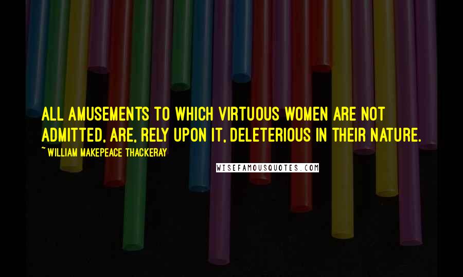 William Makepeace Thackeray Quotes: All amusements to which virtuous women are not admitted, are, rely upon it, deleterious in their nature.