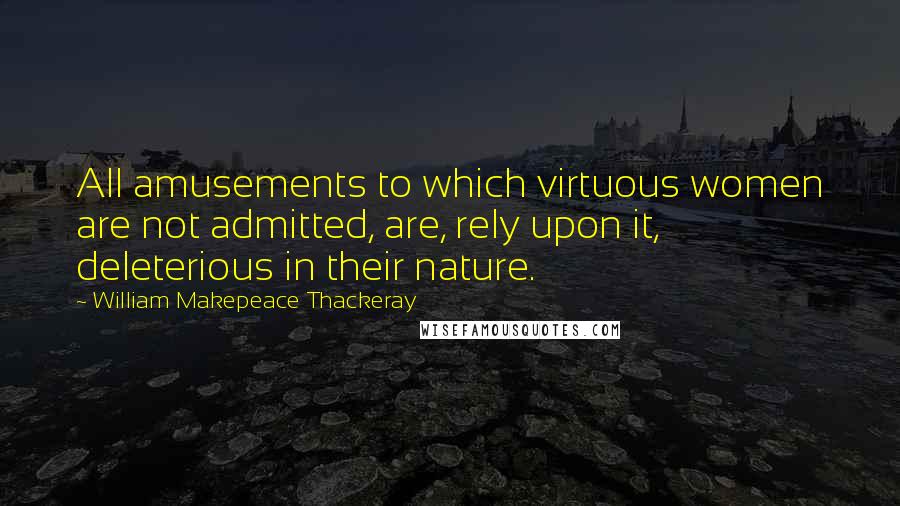 William Makepeace Thackeray Quotes: All amusements to which virtuous women are not admitted, are, rely upon it, deleterious in their nature.