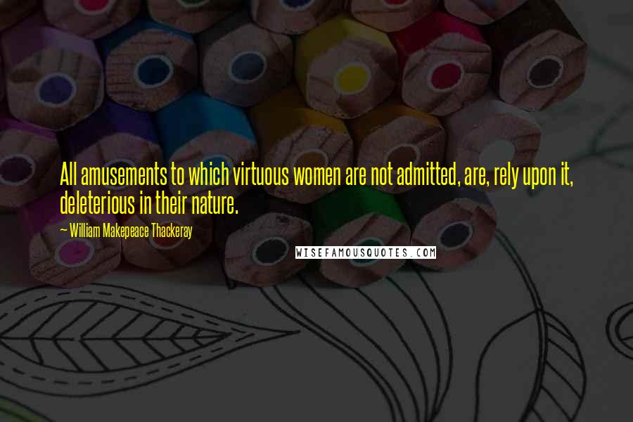 William Makepeace Thackeray Quotes: All amusements to which virtuous women are not admitted, are, rely upon it, deleterious in their nature.