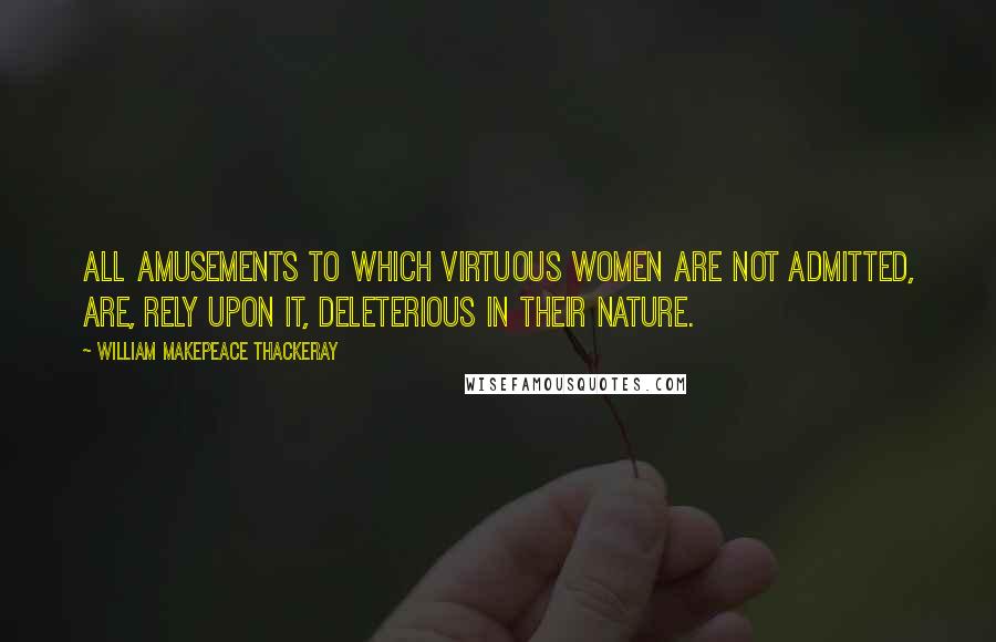 William Makepeace Thackeray Quotes: All amusements to which virtuous women are not admitted, are, rely upon it, deleterious in their nature.