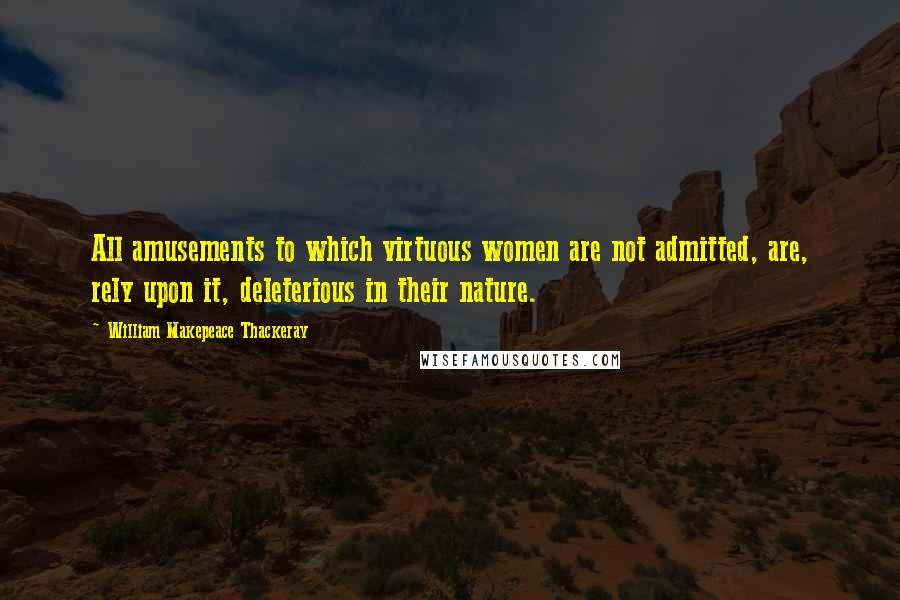William Makepeace Thackeray Quotes: All amusements to which virtuous women are not admitted, are, rely upon it, deleterious in their nature.