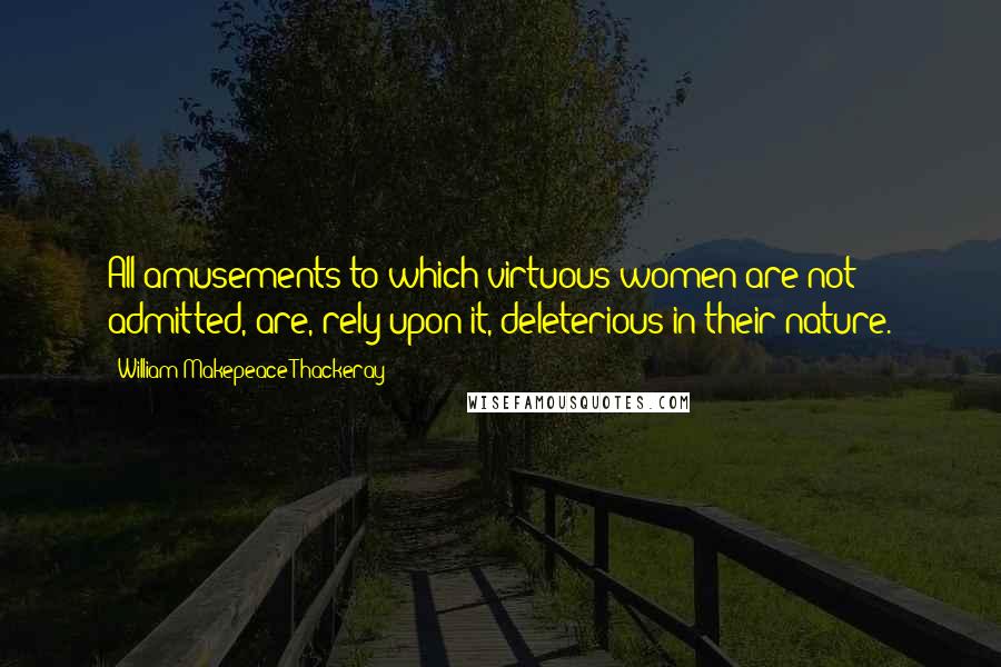 William Makepeace Thackeray Quotes: All amusements to which virtuous women are not admitted, are, rely upon it, deleterious in their nature.
