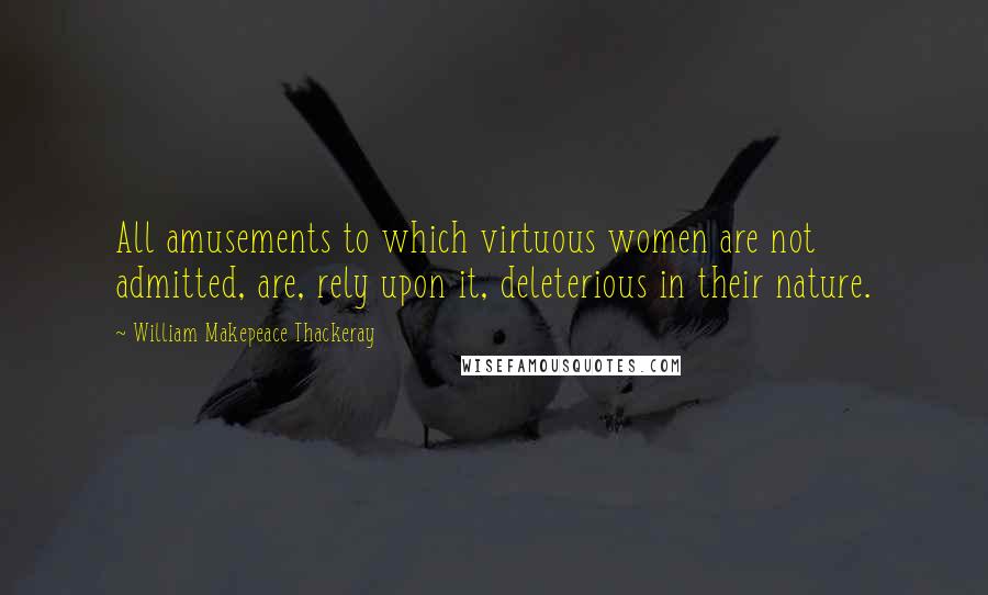 William Makepeace Thackeray Quotes: All amusements to which virtuous women are not admitted, are, rely upon it, deleterious in their nature.