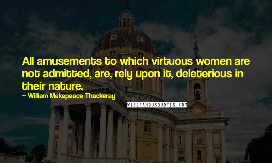 William Makepeace Thackeray Quotes: All amusements to which virtuous women are not admitted, are, rely upon it, deleterious in their nature.