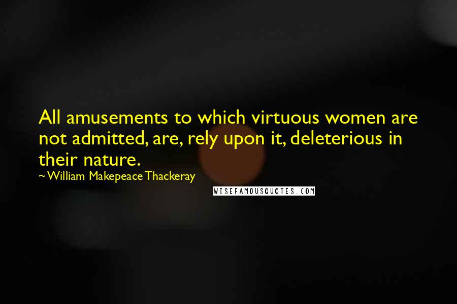 William Makepeace Thackeray Quotes: All amusements to which virtuous women are not admitted, are, rely upon it, deleterious in their nature.