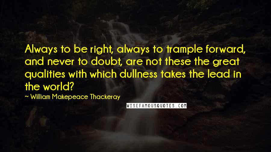 William Makepeace Thackeray Quotes: Always to be right, always to trample forward, and never to doubt, are not these the great qualities with which dullness takes the lead in the world?