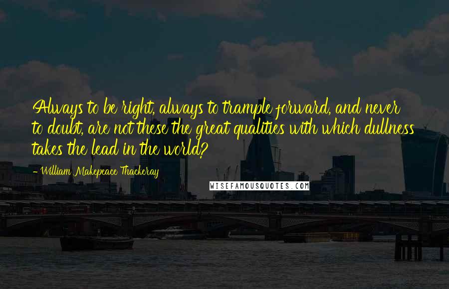 William Makepeace Thackeray Quotes: Always to be right, always to trample forward, and never to doubt, are not these the great qualities with which dullness takes the lead in the world?