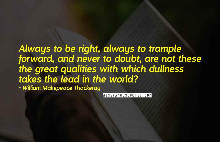 William Makepeace Thackeray Quotes: Always to be right, always to trample forward, and never to doubt, are not these the great qualities with which dullness takes the lead in the world?