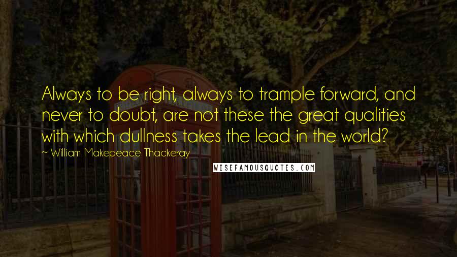 William Makepeace Thackeray Quotes: Always to be right, always to trample forward, and never to doubt, are not these the great qualities with which dullness takes the lead in the world?