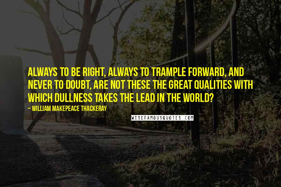 William Makepeace Thackeray Quotes: Always to be right, always to trample forward, and never to doubt, are not these the great qualities with which dullness takes the lead in the world?