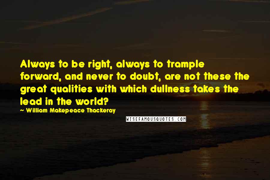 William Makepeace Thackeray Quotes: Always to be right, always to trample forward, and never to doubt, are not these the great qualities with which dullness takes the lead in the world?