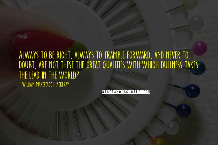 William Makepeace Thackeray Quotes: Always to be right, always to trample forward, and never to doubt, are not these the great qualities with which dullness takes the lead in the world?