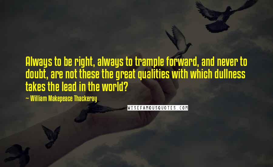 William Makepeace Thackeray Quotes: Always to be right, always to trample forward, and never to doubt, are not these the great qualities with which dullness takes the lead in the world?