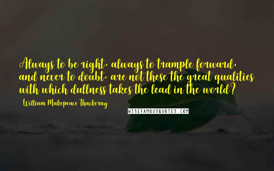 William Makepeace Thackeray Quotes: Always to be right, always to trample forward, and never to doubt, are not these the great qualities with which dullness takes the lead in the world?