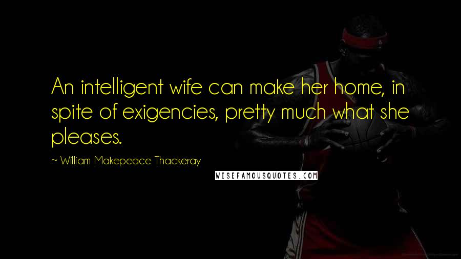 William Makepeace Thackeray Quotes: An intelligent wife can make her home, in spite of exigencies, pretty much what she pleases.