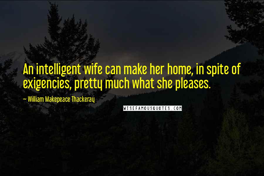 William Makepeace Thackeray Quotes: An intelligent wife can make her home, in spite of exigencies, pretty much what she pleases.