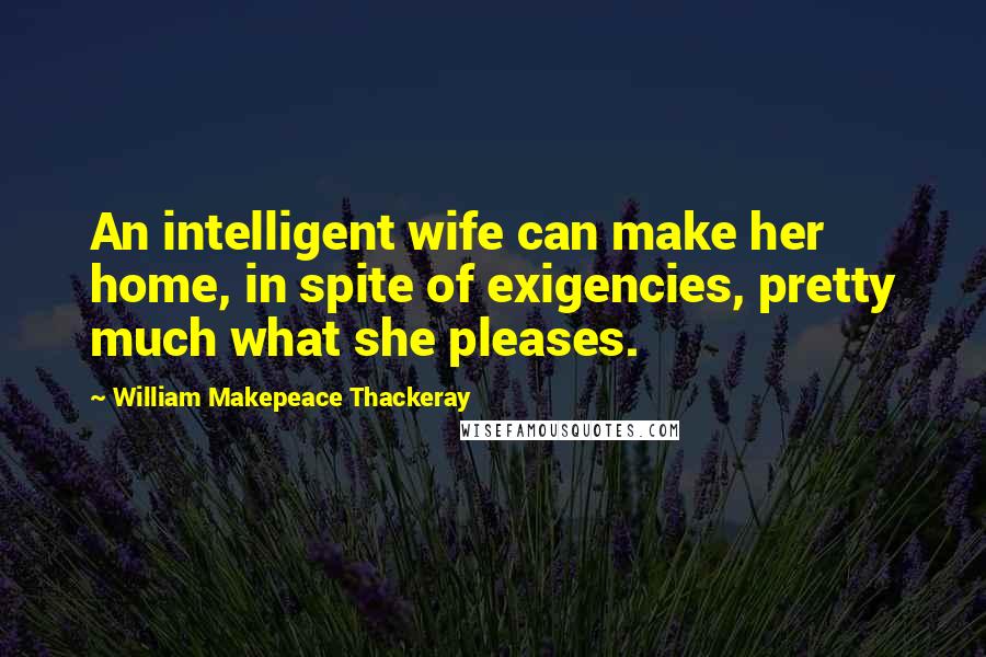 William Makepeace Thackeray Quotes: An intelligent wife can make her home, in spite of exigencies, pretty much what she pleases.