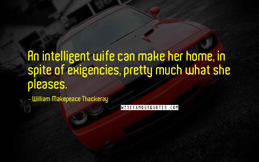 William Makepeace Thackeray Quotes: An intelligent wife can make her home, in spite of exigencies, pretty much what she pleases.