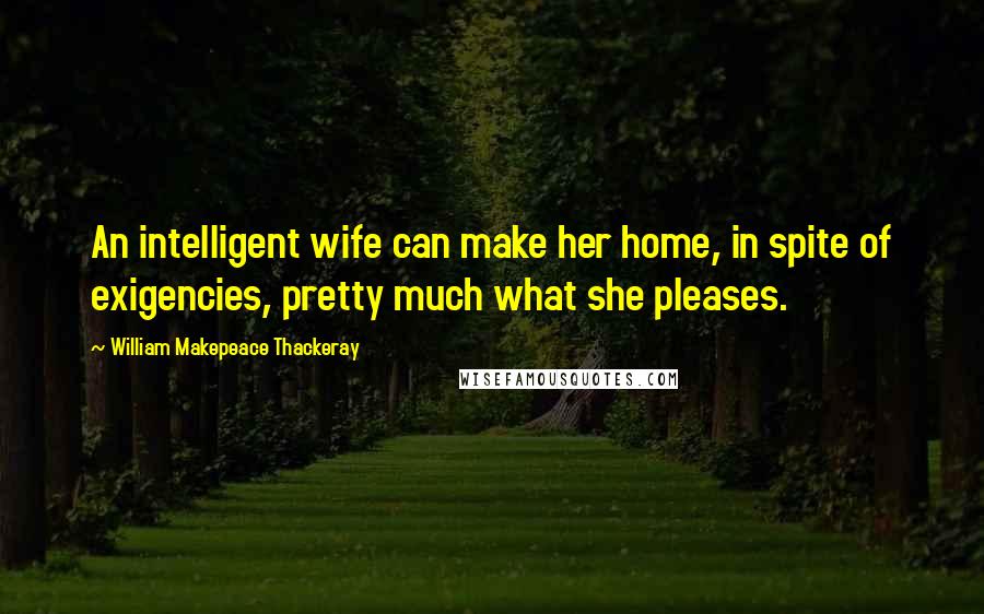 William Makepeace Thackeray Quotes: An intelligent wife can make her home, in spite of exigencies, pretty much what she pleases.