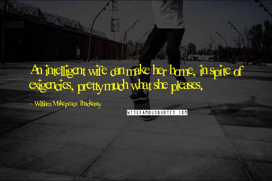 William Makepeace Thackeray Quotes: An intelligent wife can make her home, in spite of exigencies, pretty much what she pleases.