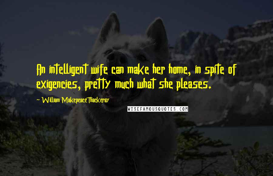 William Makepeace Thackeray Quotes: An intelligent wife can make her home, in spite of exigencies, pretty much what she pleases.