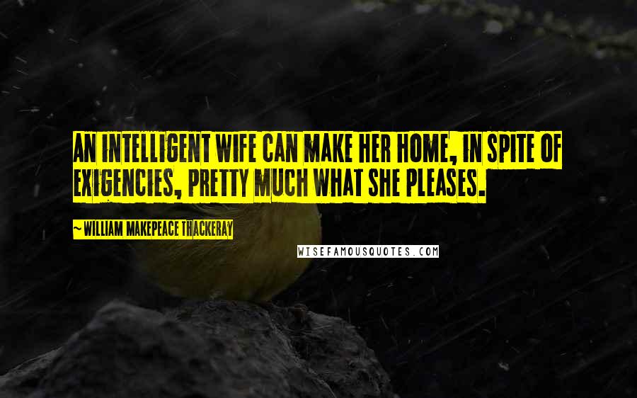 William Makepeace Thackeray Quotes: An intelligent wife can make her home, in spite of exigencies, pretty much what she pleases.