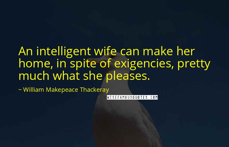 William Makepeace Thackeray Quotes: An intelligent wife can make her home, in spite of exigencies, pretty much what she pleases.